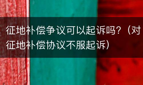 征地补偿争议可以起诉吗?（对征地补偿协议不服起诉）