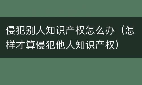 侵犯别人知识产权怎么办（怎样才算侵犯他人知识产权）