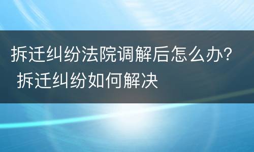拆迁纠纷法院调解后怎么办？ 拆迁纠纷如何解决