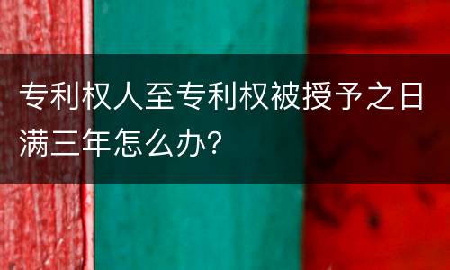 专利权人至专利权被授予之日满三年怎么办？