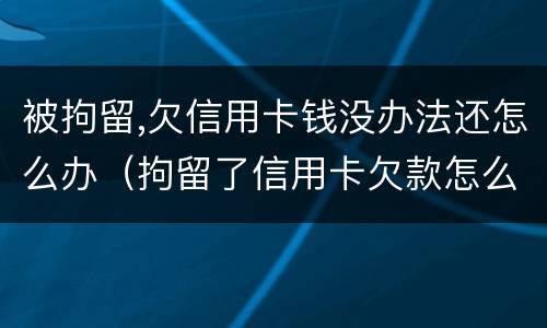 被拘留,欠信用卡钱没办法还怎么办（拘留了信用卡欠款怎么办）