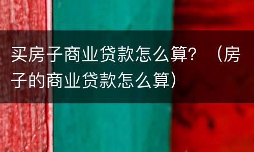 买房子商业贷款怎么算？（房子的商业贷款怎么算）