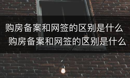 购房备案和网签的区别是什么 购房备案和网签的区别是什么呢