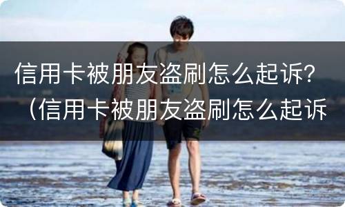信用卡被朋友盗刷怎么起诉？（信用卡被朋友盗刷怎么起诉她）
