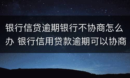 银行信贷逾期银行不协商怎么办 银行信用贷款逾期可以协商吗