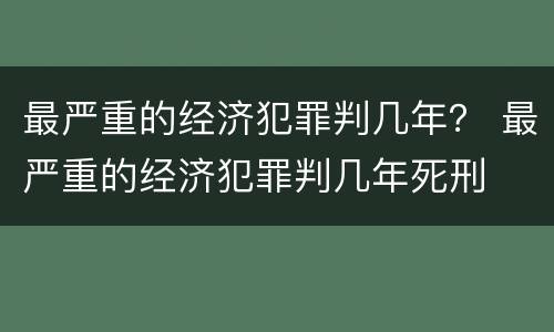 最严重的经济犯罪判几年？ 最严重的经济犯罪判几年死刑