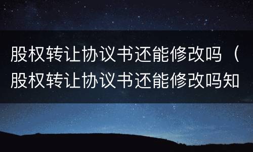 股权转让协议书还能修改吗（股权转让协议书还能修改吗知乎）