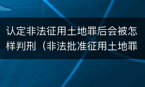认定非法征用土地罪后会被怎样判刑（非法批准征用土地罪）