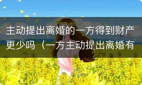 主动提出离婚的一方得到财产更少吗（一方主动提出离婚有财产么）