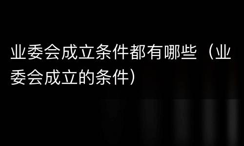 业委会成立条件都有哪些（业委会成立的条件）