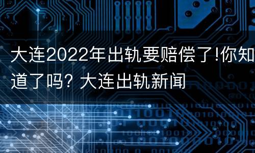 大连2022年出轨要赔偿了!你知道了吗? 大连出轨新闻