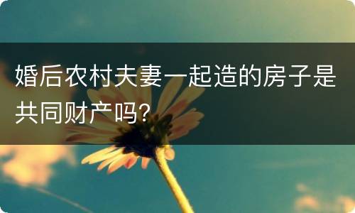 婚后农村夫妻一起造的房子是共同财产吗？