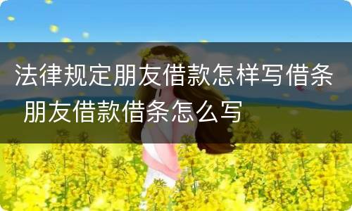 法律规定朋友借款怎样写借条 朋友借款借条怎么写