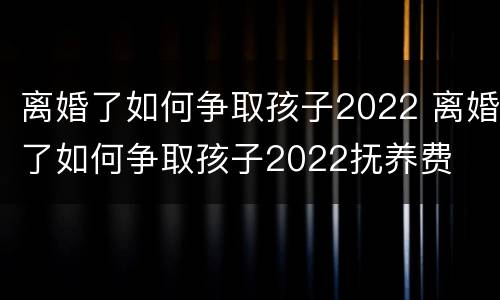 离婚了如何争取孩子2022 离婚了如何争取孩子2022抚养费