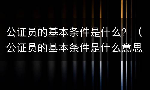 公证员的基本条件是什么？（公证员的基本条件是什么意思）