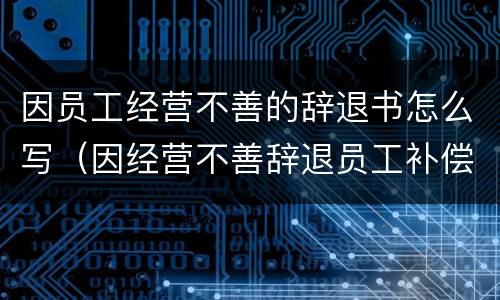 因员工经营不善的辞退书怎么写（因经营不善辞退员工补偿金）