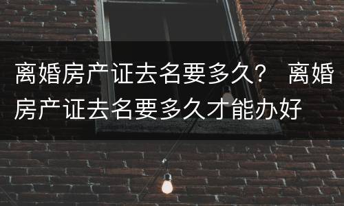离婚房产证去名要多久？ 离婚房产证去名要多久才能办好