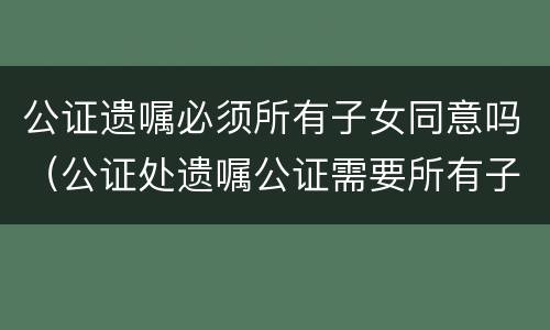 公证遗嘱必须所有子女同意吗（公证处遗嘱公证需要所有子女在场吗）