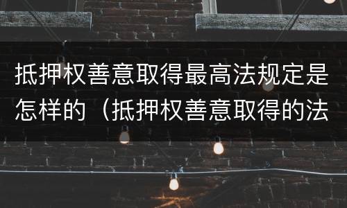 抵押权善意取得最高法规定是怎样的（抵押权善意取得的法律依据）