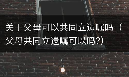 关于父母可以共同立遗嘱吗（父母共同立遗嘱可以吗?）