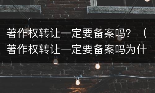 著作权转让一定要备案吗？（著作权转让一定要备案吗为什么）