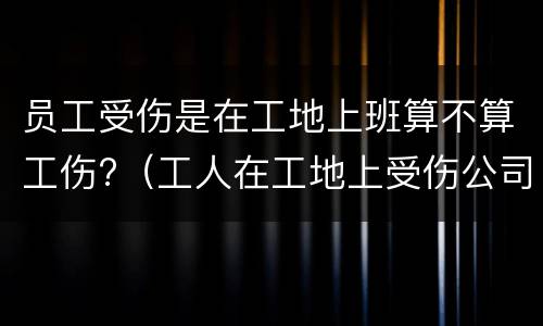 员工受伤是在工地上班算不算工伤?（工人在工地上受伤公司全责吗）