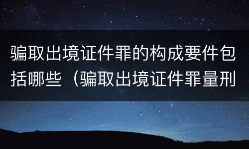 骗取出境证件罪的构成要件包括哪些（骗取出境证件罪量刑）
