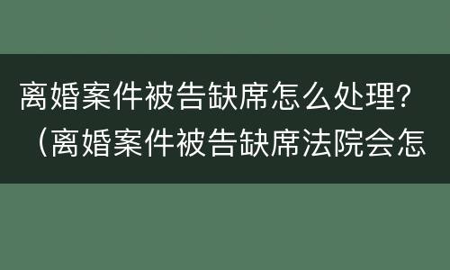 离婚案件被告缺席怎么处理？（离婚案件被告缺席法院会怎么判）