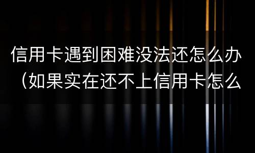 信用卡遇到困难没法还怎么办（如果实在还不上信用卡怎么办）