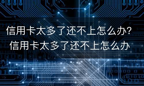 信用卡太多了还不上怎么办？ 信用卡太多了还不上怎么办