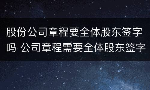 股份公司章程要全体股东签字吗 公司章程需要全体股东签字吗