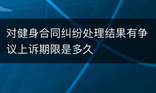 对健身合同纠纷处理结果有争议上诉期限是多久