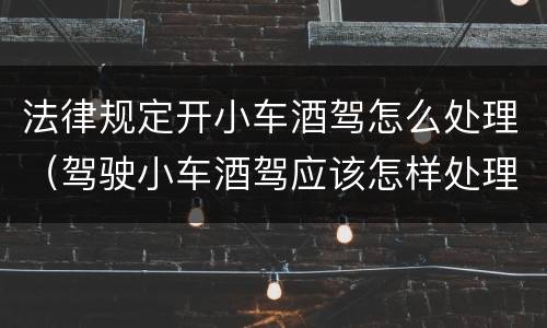 法律规定开小车酒驾怎么处理（驾驶小车酒驾应该怎样处理）