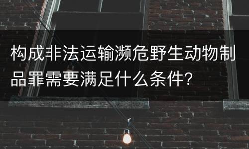构成非法运输濒危野生动物制品罪需要满足什么条件？