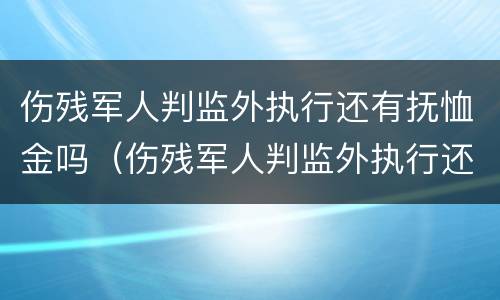 伤残军人判监外执行还有抚恤金吗（伤残军人判监外执行还有抚恤金吗）