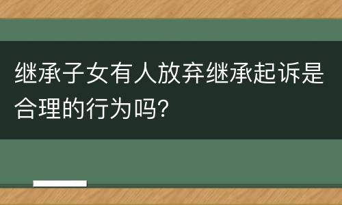 继承子女有人放弃继承起诉是合理的行为吗？