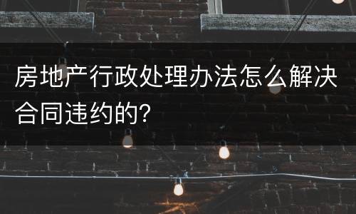 房地产行政处理办法怎么解决合同违约的？