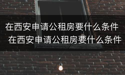 在西安申请公租房要什么条件 在西安申请公租房要什么条件才能申请