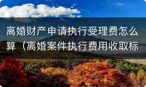 离婚财产申请执行受理费怎么算（离婚案件执行费用收取标准）