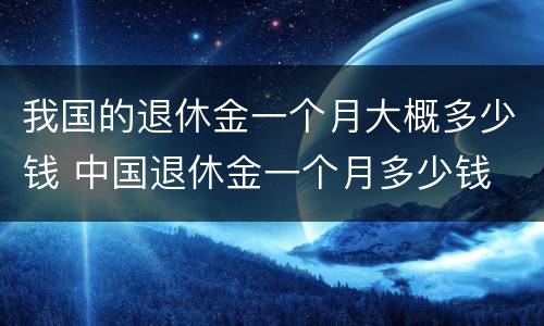 我国的退休金一个月大概多少钱 中国退休金一个月多少钱