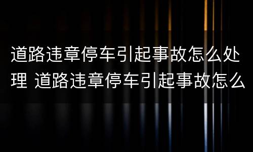 道路违章停车引起事故怎么处理 道路违章停车引起事故怎么处理的