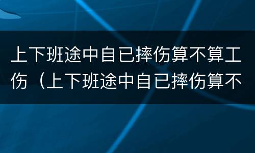 上下班途中自已摔伤算不算工伤（上下班途中自已摔伤算不算工伤保险）
