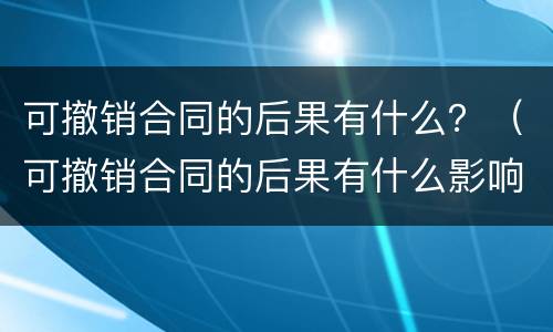 可撤销合同的后果有什么？（可撤销合同的后果有什么影响）