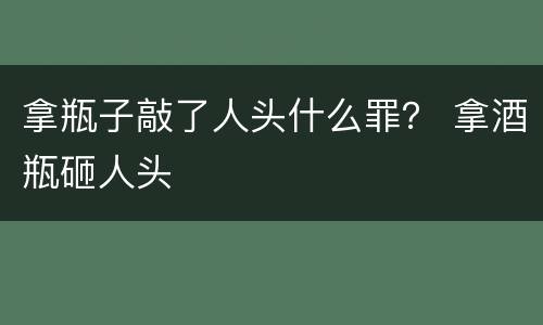拿瓶子敲了人头什么罪？ 拿酒瓶砸人头