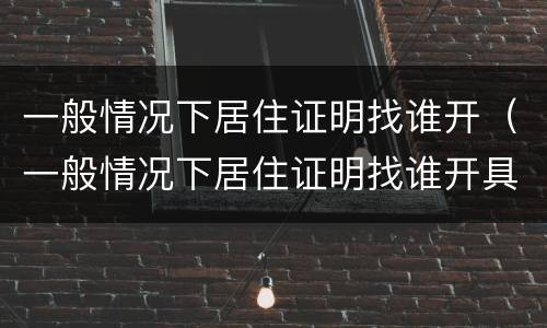 一般情况下居住证明找谁开（一般情况下居住证明找谁开具）