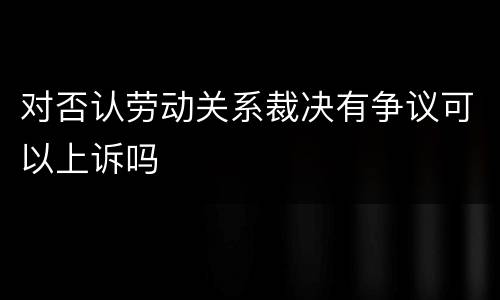 对否认劳动关系裁决有争议可以上诉吗