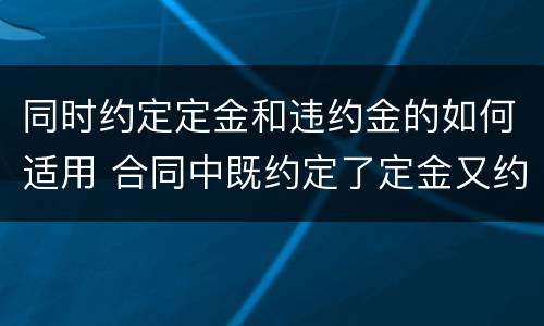 同时约定定金和违约金的如何适用 合同中既约定了定金又约定了违约金