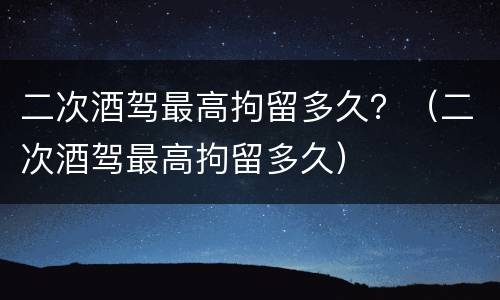 二次酒驾最高拘留多久？（二次酒驾最高拘留多久）