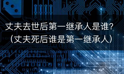 丈夫去世后第一继承人是谁？（丈夫死后谁是第一继承人）
