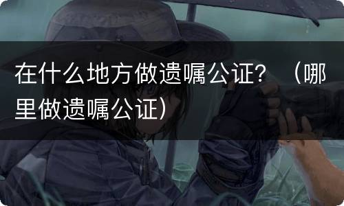在什么地方做遗嘱公证？（哪里做遗嘱公证）